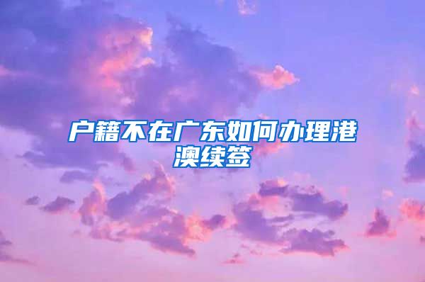 户籍不在广东如何办理港澳续签