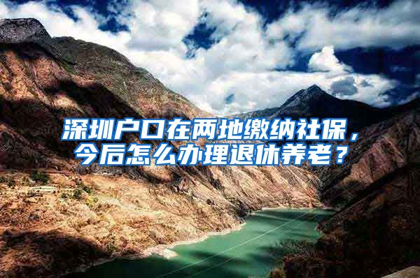 深圳户口在两地缴纳社保，今后怎么办理退休养老？