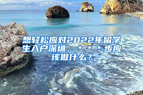 想轻松应对2022年留学生入户深圳，＊＊＊步应该做什么？