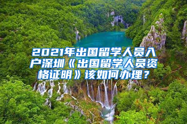 2021年出国留学人员入户深圳《出国留学人员资格证明》该如何办理？