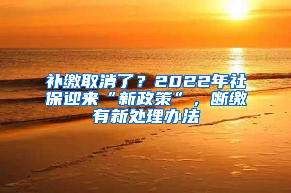 补缴取消了？2022年社保迎来“新政策”，断缴有新处理办法