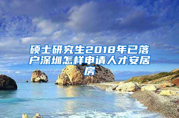 硕士研究生2018年已落户深圳怎样申请人才安居房