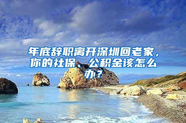 年底辞职离开深圳回老家，你的社保、公积金该怎么办？