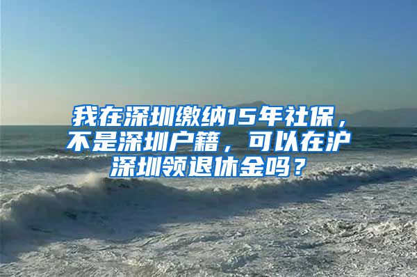 我在深圳缴纳15年社保，不是深圳户籍，可以在沪深圳领退休金吗？