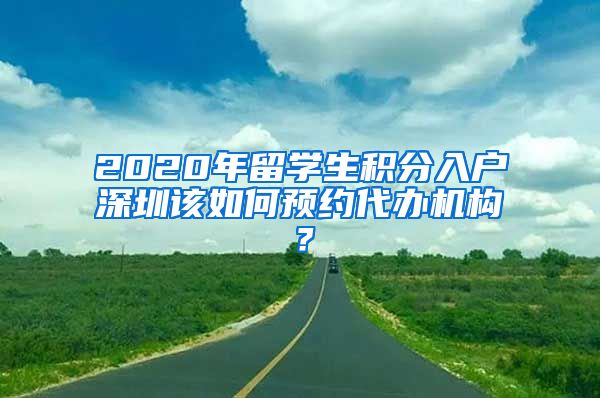 2020年留学生积分入户深圳该如何预约代办机构？