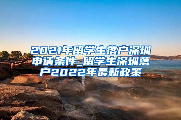 2021年留学生落户深圳申请条件_留学生深圳落户2022年最新政策