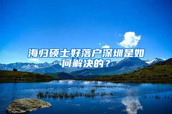 海归硕士好落户深圳是如何解决的？