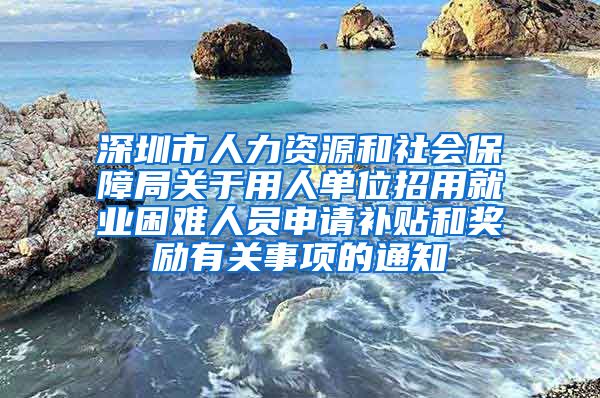 深圳市人力资源和社会保障局关于用人单位招用就业困难人员申请补贴和奖励有关事项的通知