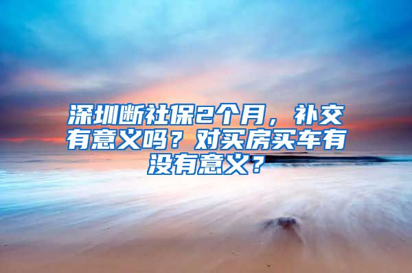 深圳断社保2个月，补交有意义吗？对买房买车有没有意义？