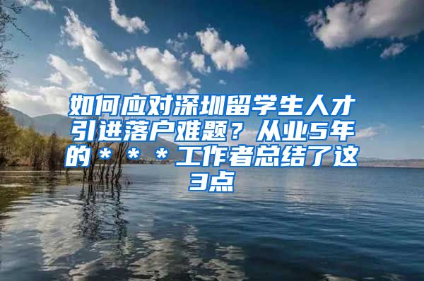 如何应对深圳留学生人才引进落户难题？从业5年的＊＊＊工作者总结了这3点