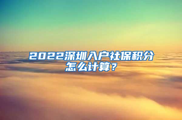 2022深圳入户社保积分怎么计算？