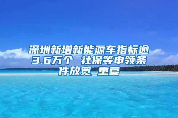 深圳新增新能源车指标逾3.6万个 社保等申领条件放宽_重复