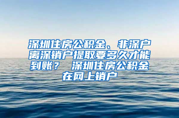 深圳住房公积金、非深户离深销户提取要多久才能到账？ 深圳住房公积金在网上销户