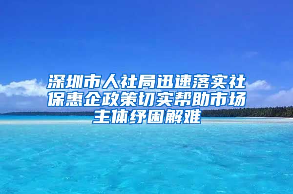 深圳市人社局迅速落实社保惠企政策切实帮助市场主体纾困解难