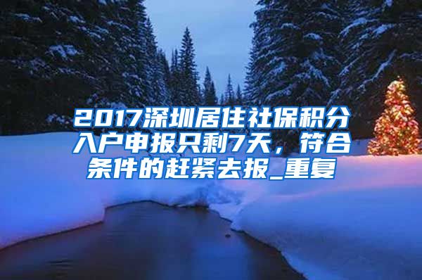 2017深圳居住社保积分入户申报只剩7天，符合条件的赶紧去报_重复