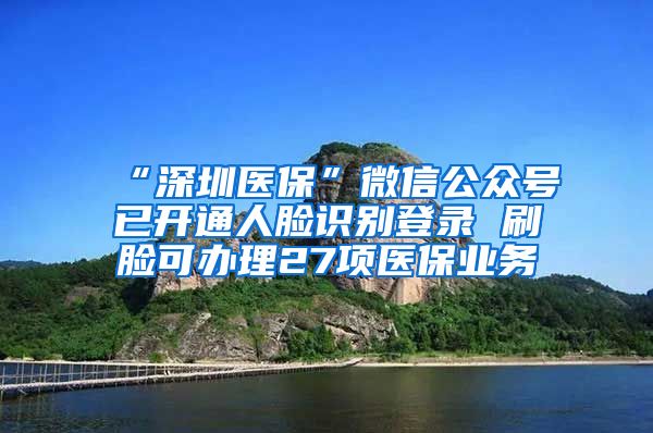 “深圳医保”微信公众号已开通人脸识别登录 刷脸可办理27项医保业务