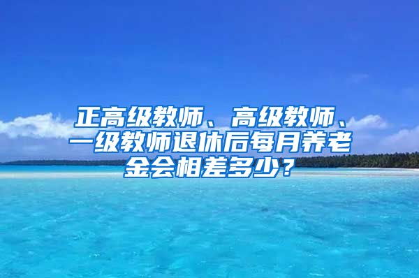 正高级教师、高级教师、一级教师退休后每月养老金会相差多少？