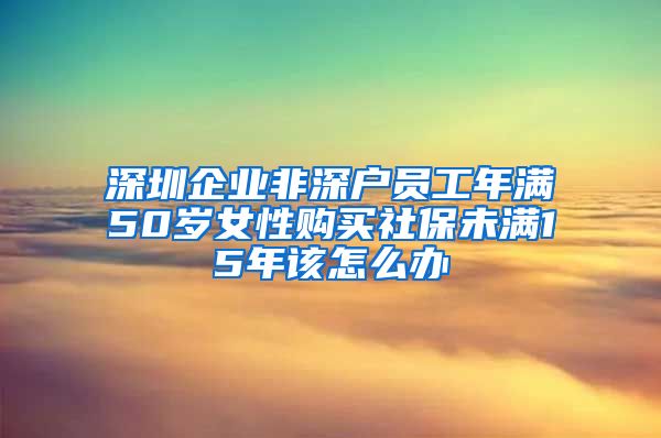 深圳企业非深户员工年满50岁女性购买社保未满15年该怎么办