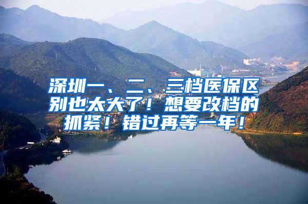 深圳一、二、三档医保区别也太大了！想要改档的抓紧！错过再等一年！