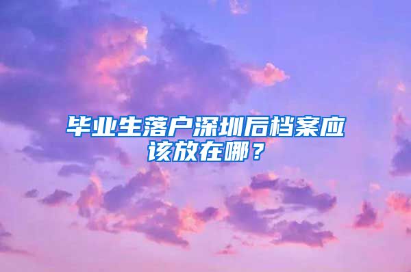 毕业生落户深圳后档案应该放在哪？