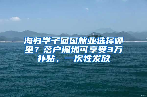 海归学子回国就业选择哪里？落户深圳可享受3万补贴，一次性发放