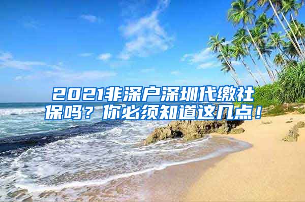 2021非深户深圳代缴社保吗？你必须知道这几点！