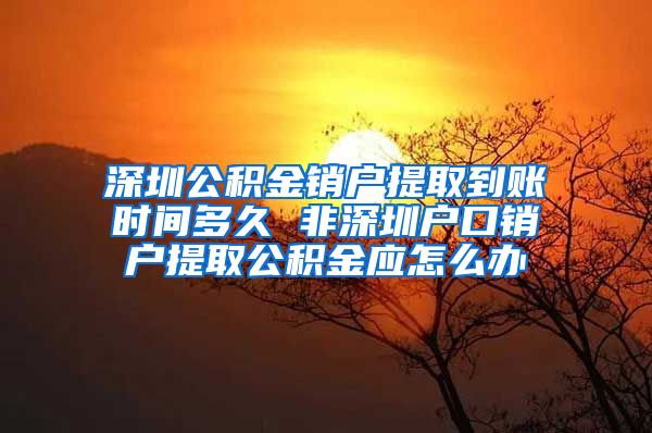 深圳公积金销户提取到账时间多久 非深圳户口销户提取公积金应怎么办