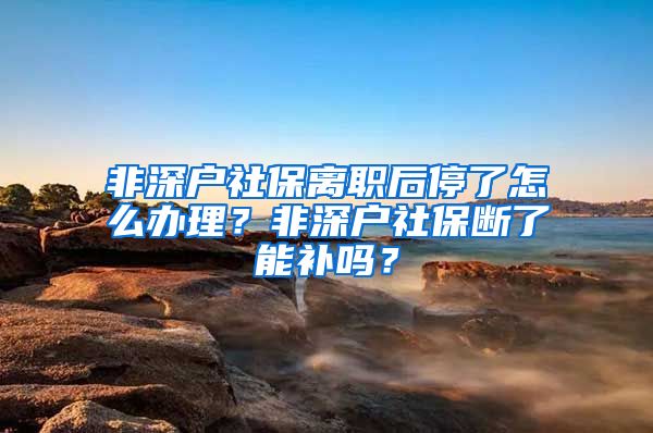 非深户社保离职后停了怎么办理？非深户社保断了能补吗？