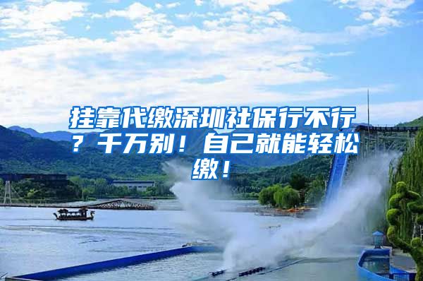 挂靠代缴深圳社保行不行？千万别！自己就能轻松缴！