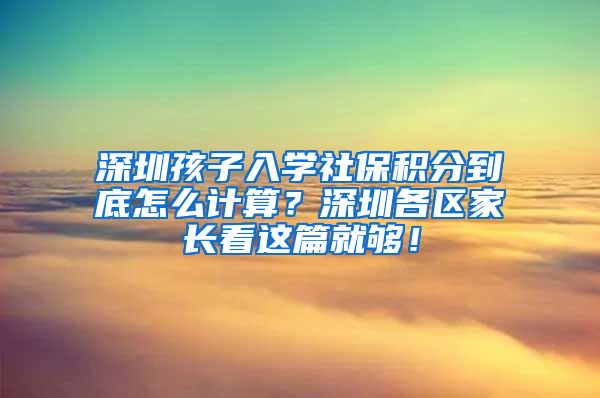 深圳孩子入学社保积分到底怎么计算？深圳各区家长看这篇就够！