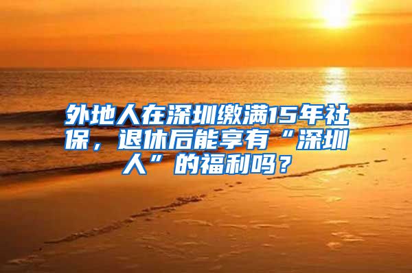 外地人在深圳缴满15年社保，退休后能享有“深圳人”的福利吗？