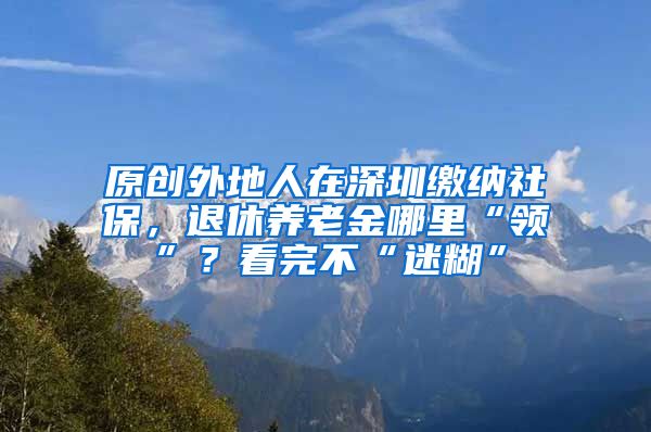原创外地人在深圳缴纳社保，退休养老金哪里“领”？看完不“迷糊”