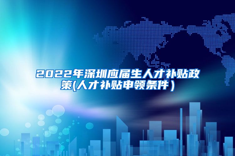 2022年深圳应届生人才补贴政策(人才补贴申领条件）