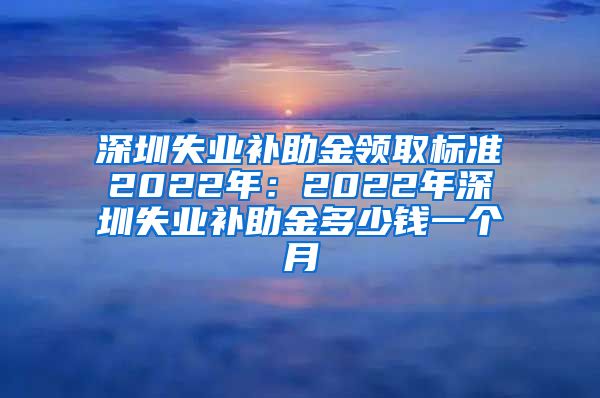 深圳失业补助金领取标准2022年：2022年深圳失业补助金多少钱一个月