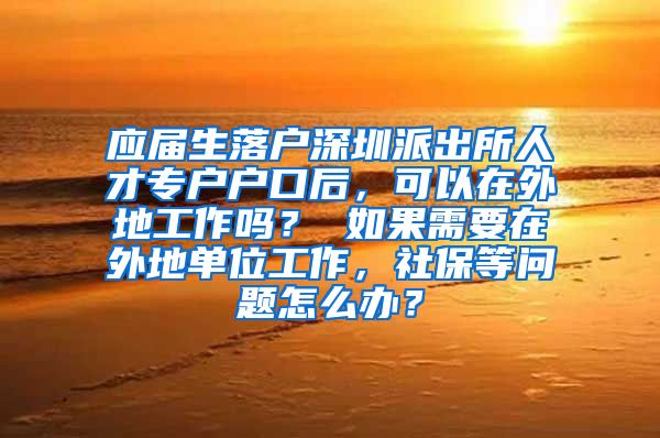 应届生落户深圳派出所人才专户户口后，可以在外地工作吗？ 如果需要在外地单位工作，社保等问题怎么办？