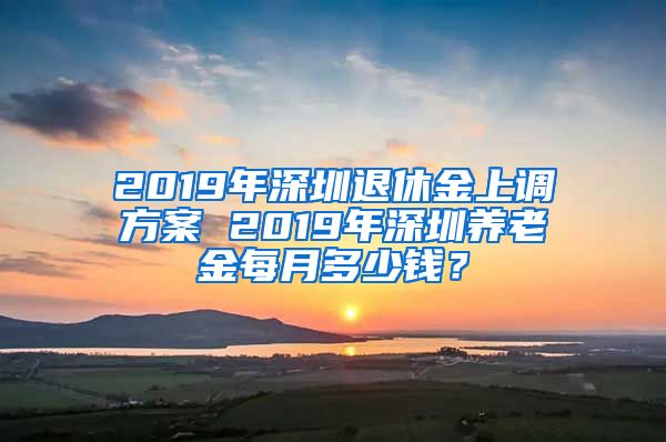 2019年深圳退休金上调方案 2019年深圳养老金每月多少钱？