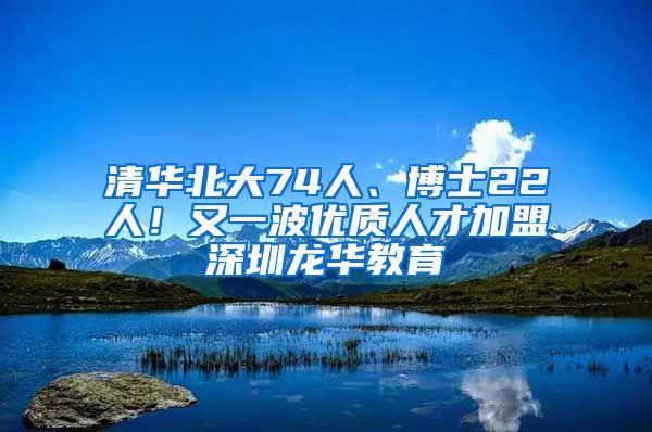 清华北大74人、博士22人！又一波优质人才加盟深圳龙华教育