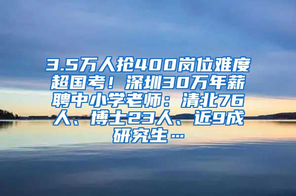 3.5万人抢400岗位难度超国考！深圳30万年薪聘中小学老师：清北76人、博士23人、近9成研究生…