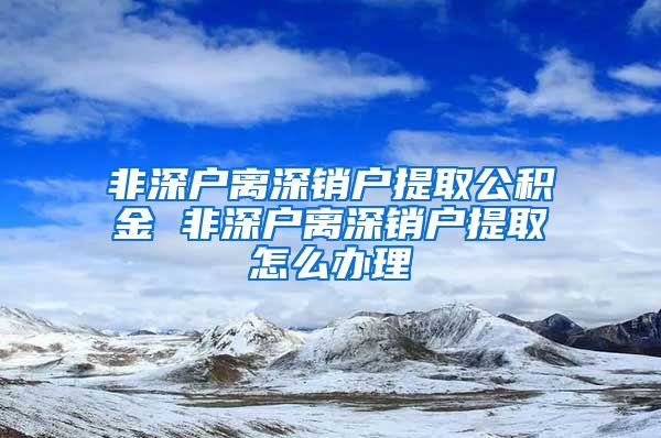 非深户离深销户提取公积金 非深户离深销户提取怎么办理