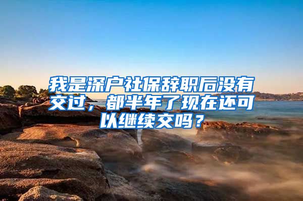 我是深户社保辞职后没有交过，都半年了现在还可以继续交吗？