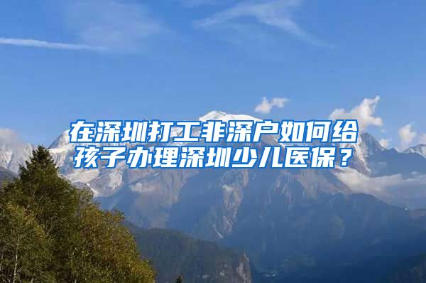 在深圳打工非深户如何给孩子办理深圳少儿医保？