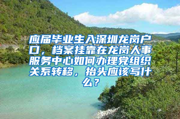 应届毕业生入深圳龙岗户口，档案挂靠在龙岗人事服务中心如何办理党组织关系转移，抬头应该写什么？