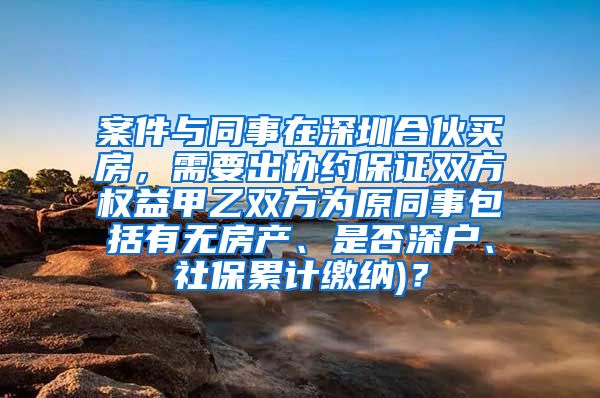 案件与同事在深圳合伙买房，需要出协约保证双方权益甲乙双方为原同事包括有无房产、是否深户、社保累计缴纳)？