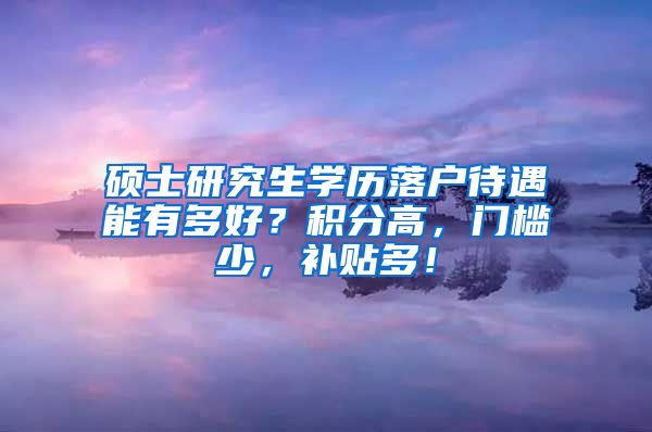 硕士研究生学历落户待遇能有多好？积分高，门槛少，补贴多！