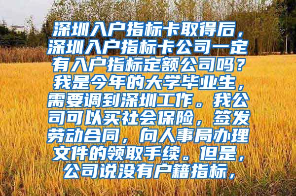 深圳入户指标卡取得后，深圳入户指标卡公司一定有入户指标定额公司吗？我是今年的大学毕业生，需要调到深圳工作。我公司可以买社会保险，签发劳动合同，向人事局办理文件的领取手续。但是，公司说没有户籍指标，