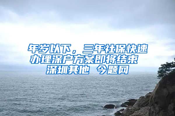 年岁以下，三年社保快速办理深户方案即将结束 深圳其他 今题网