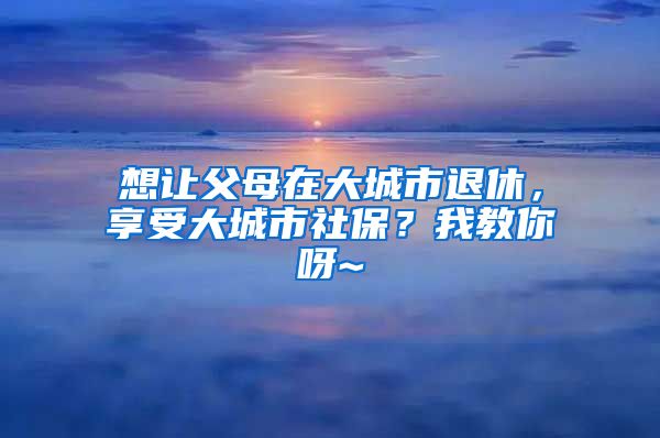 想让父母在大城市退休，享受大城市社保？我教你呀~