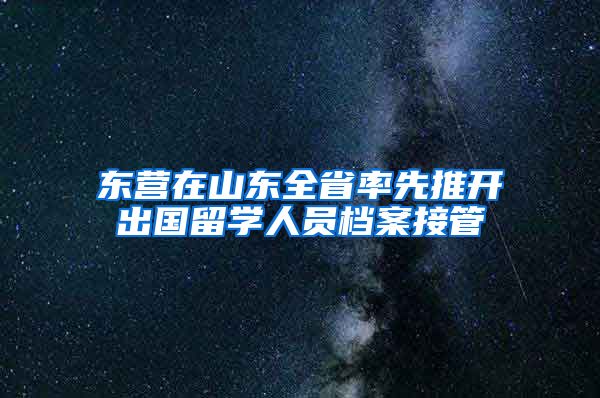 东营在山东全省率先推开出国留学人员档案接管