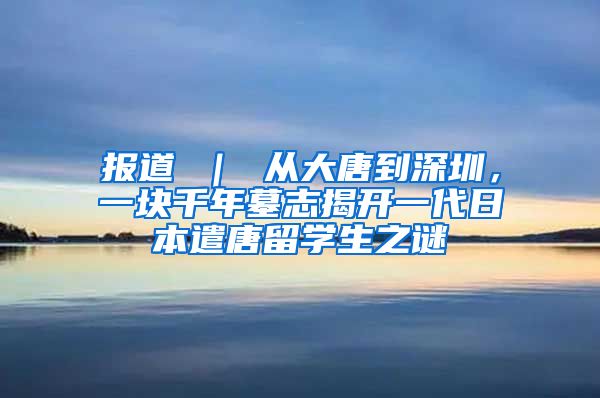 报道 ｜ 从大唐到深圳，一块千年墓志揭开一代日本遣唐留学生之谜