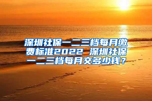 深圳社保一二三档每月缴费标准2022 深圳社保一二三档每月交多少钱？